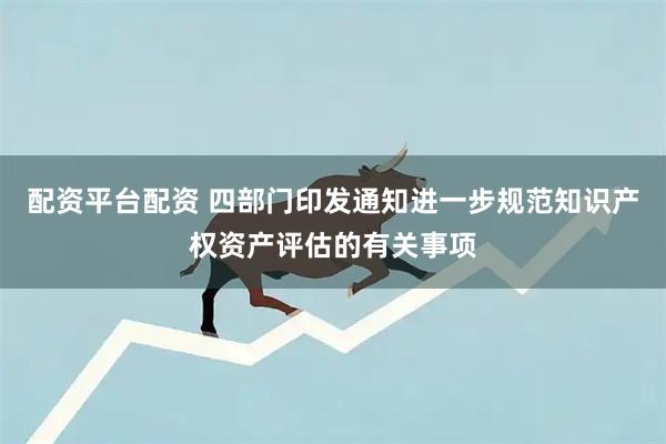 配资平台配资 四部门印发通知进一步规范知识产权资产评估的有关事项