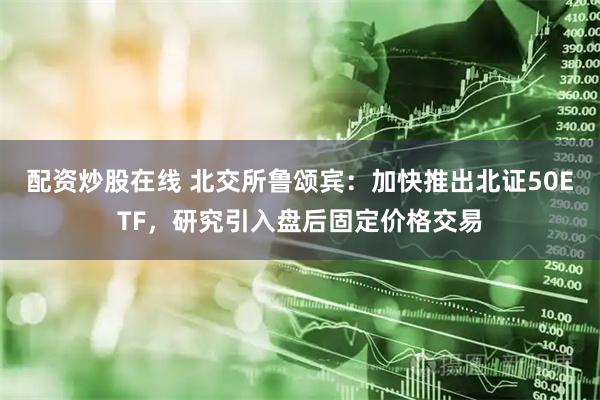 配资炒股在线 北交所鲁颂宾：加快推出北证50ETF，研究引入盘后固定价格交易