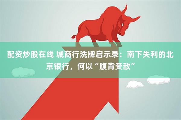 配资炒股在线 城商行洗牌启示录:南下失利的北京银行,何以“腹背受敌”
