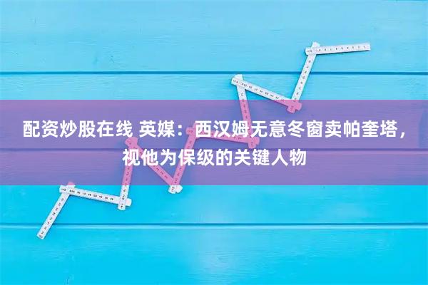 配资炒股在线 英媒：西汉姆无意冬窗卖帕奎塔，视他为保级的关键人物