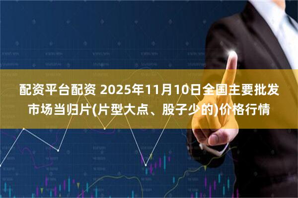 配资平台配资 2025年11月10日全国主要批发市场当归片(片型大点、股子少的)价格行情