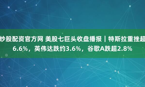炒股配资官方网 美股七巨头收盘播报｜特斯拉重挫超6.6%，英伟达跌约3.6%，谷歌A跌超2.8%
