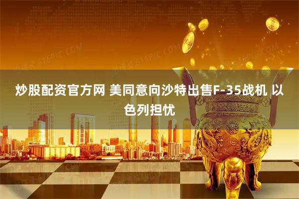 炒股配资官方网 美同意向沙特出售F-35战机 以色列担忧