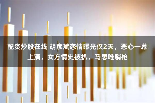 配资炒股在线 胡彦斌恋情曝光仅2天，恶心一幕上演，女方情史被扒，马思唯躺枪