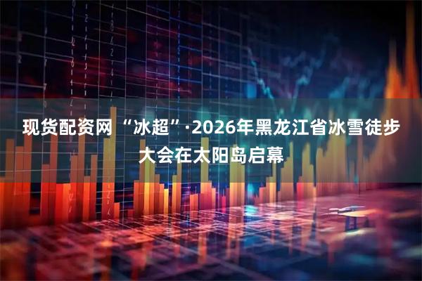 现货配资网 “冰超”·2026年黑龙江省冰雪徒步大会在太阳岛启幕