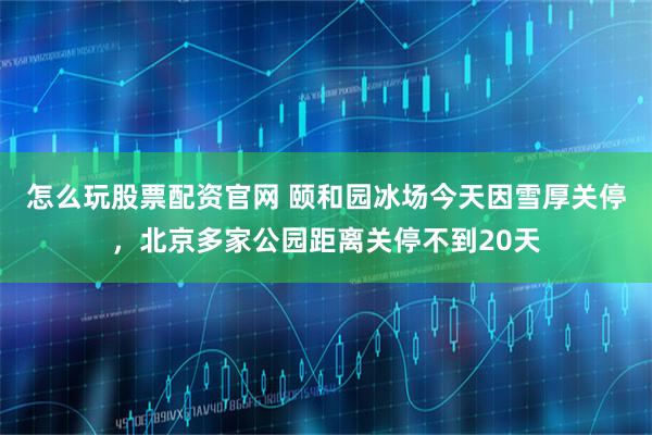 怎么玩股票配资官网 颐和园冰场今天因雪厚关停，北京多家公园距离关停不到20天