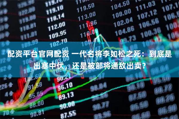 配资平台官网配资 一代名将李如松之死：到底是出塞中伏，还是被部将通敌出卖？