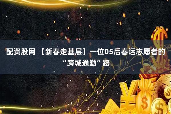 配资股网 【新春走基层】一位05后春运志愿者的“跨城通勤”路
