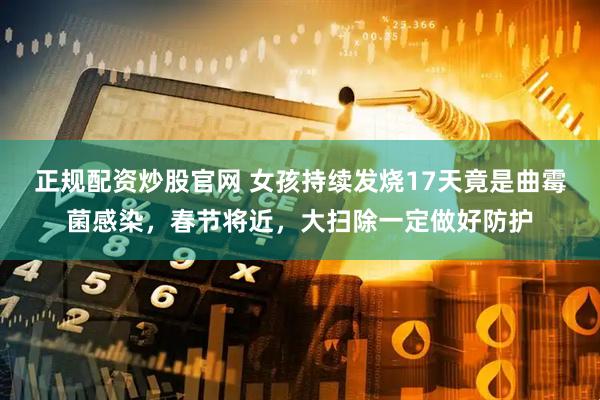 正规配资炒股官网 女孩持续发烧17天竟是曲霉菌感染，春节将近，大扫除一定做好防护