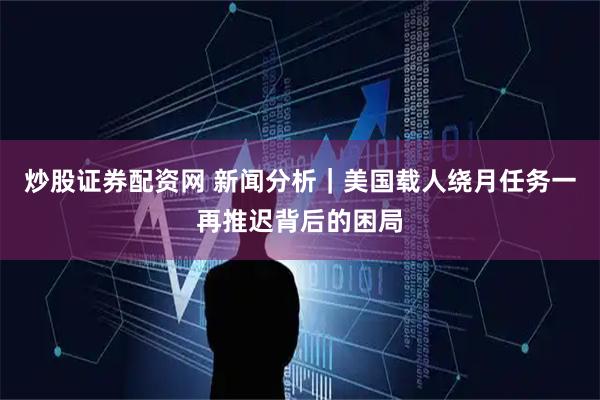 炒股证券配资网 新闻分析｜美国载人绕月任务一再推迟背后的困局
