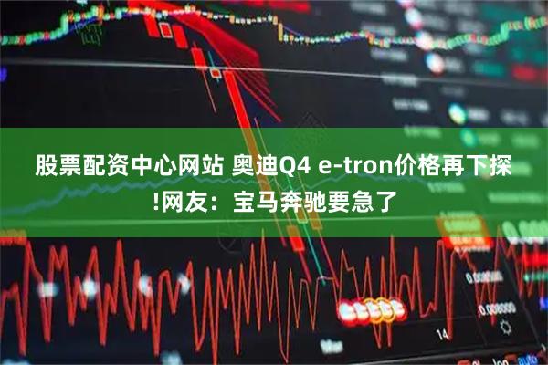 股票配资中心网站 奥迪Q4 e-tron价格再下探!网友：宝马奔驰要急了