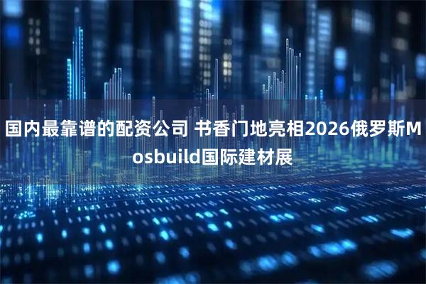 国内最靠谱的配资公司 书香门地亮相2026俄罗斯Mosbuild国际建材展