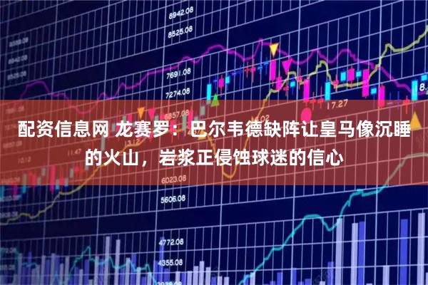 配资信息网 龙赛罗：巴尔韦德缺阵让皇马像沉睡的火山，岩浆正侵蚀球迷的信心