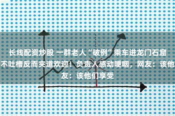 长线配资炒股 一群老人“破例”乘车进龙门石窟，游客不吐槽反而夹道欢迎！负责人感动哽咽，网友：该他们享受