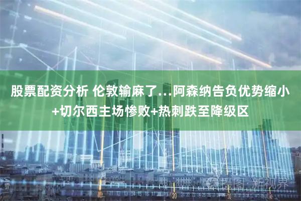 股票配资分析 伦敦输麻了…阿森纳告负优势缩小+切尔西主场惨败+热刺跌至降级区
