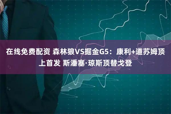 在线免费配资 森林狼VS掘金G5：康利+道苏姆顶上首发 斯潘塞·琼斯顶替戈登