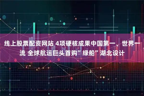 线上股票配资网站 4项硬核成果中国第一、世界一流 全球航运巨头首购”绿船”湖北设计