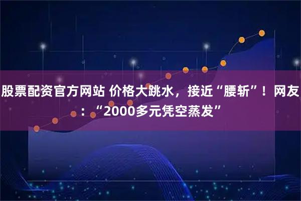 股票配资官方网站 价格大跳水，接近“腰斩”！网友：“2000多元凭空蒸发”