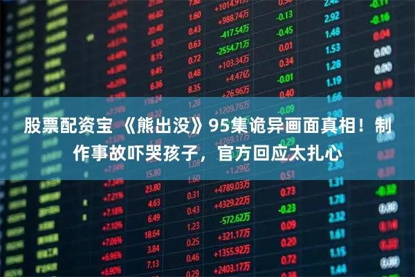 股票配资宝 《熊出没》95集诡异画面真相！制作事故吓哭孩子，官方回应太扎心